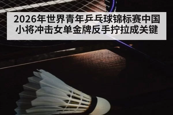 2026年世界青年乒乓球锦标赛中国小将冲击女单金牌反手拧拉成关键
